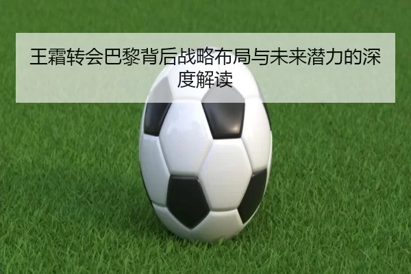 王霜转会巴黎背后战略布局与未来潜力的深度解读